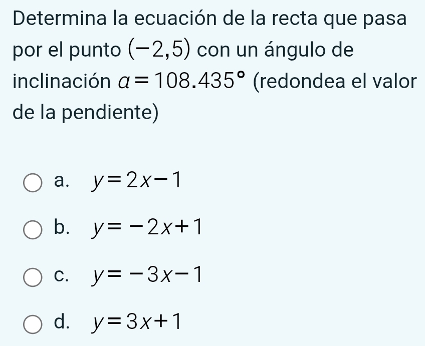 Determina la ecuación de la recta que pasa
por el punto (-2,5) con un ángulo de
inclinación a=108.435° (redondea el valor
de la pendiente)
a. y=2x-1
b. y=-2x+1
C. y=-3x-1
d. y=3x+1