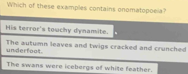 Which of these examples contains onomatopoeia?
His terror's touchy dynamite.
The autumn leaves and twigs cracked and crunched
underfoot.
The swans were icebergs of white feather.