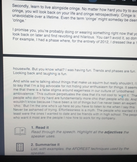 Secondly, learn to live alongside cringe. No matter how hard you try to av 
cringe, you will look back on your life and cringe retrospectively. Cringe is 
unavoidable over a lifetime. Even the term ‘cringe’ might someday be deer 
‘cringe.’ 
I promise you, you're probably doing or wearing something right now that yo 
look back on later and find revolting and hilarious. You can't avoid it, so don 
For example, I had a phase where, for the entirety of 2012, I dressed like a 
housewife. But you know what? I was having fun. Trends and phases are fun. 
Looking back and laughing is fun. 
And while we're talking about things that make us squirm but really shouldn't, I' 
to say that I'm a big advocate for not hiding your enthusiasm for things. It seem: 
me that there is a false stigma around eagerness in our culture of 'unbothered 
ambivalence.' This outlook perpetuates the idea that it's not cool to 'want it.' Tha 
people who don't try hard are fundamentally more chic than people who do. And 
wouldn't know because I have been a lot of things but I've never been an expert 
'chic.' But I'm the one who's up here so you have to listen to me when I say this: 
Never be ashamed of trying. Effortlessness is a myth. The people who wanted it t 
least were the ones I wanted to date and be friends with in high school. The peopl 
who want it most are the people I now hire to work for my company. 
1. Read it 
= Read through the speech. Highlight all the adjectives the 
speaker uses. 
2. Summarise it 
List, with examples, the AFOREST techniques used by the 
speaker