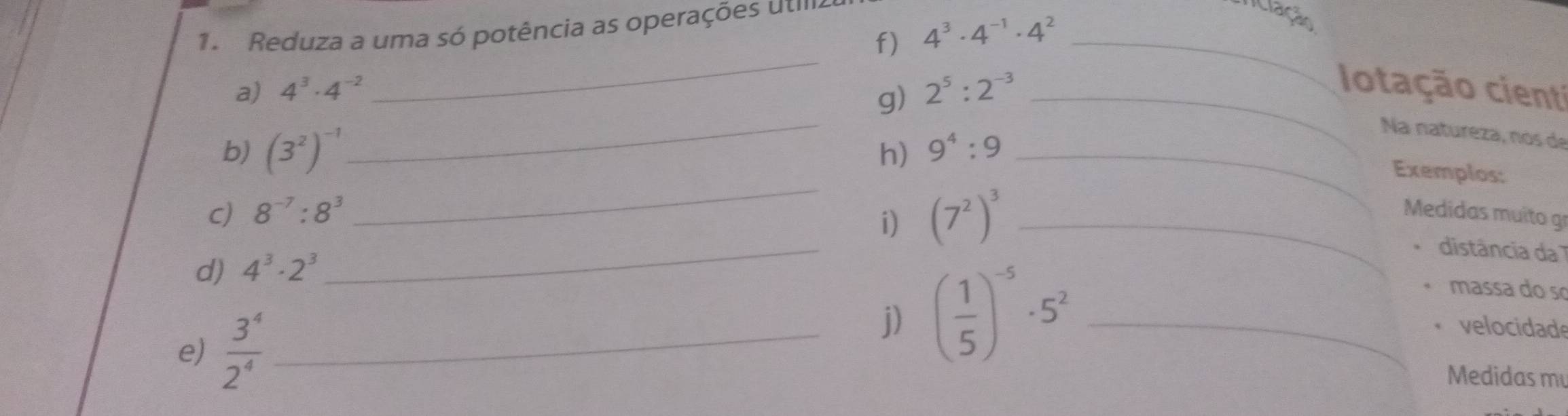 Reduza a uma só potência as operações uti 
Ticlação 
f) 4^3· 4^(-1)· 4^2 _ 
_ 
_ 
a) 4^3· 4^(-2) 2^5:2^(-3) _ 
g) 
Iotação cienti 
b) (3^2)^-1 9^4:9 _ 
Na natureza, nos de 
_ 
h) 
Exemplos: 
i) (7^2)^3
C) 8^(-7):8^3 _ Medidas muito gr 
_ 
distância da 
d) 4^3· 2^3
e)  3^4/2^4  _ 
j) ( 1/5 )^-5· 5^2 _ 
massa do so 
velocidade 
Medidas m