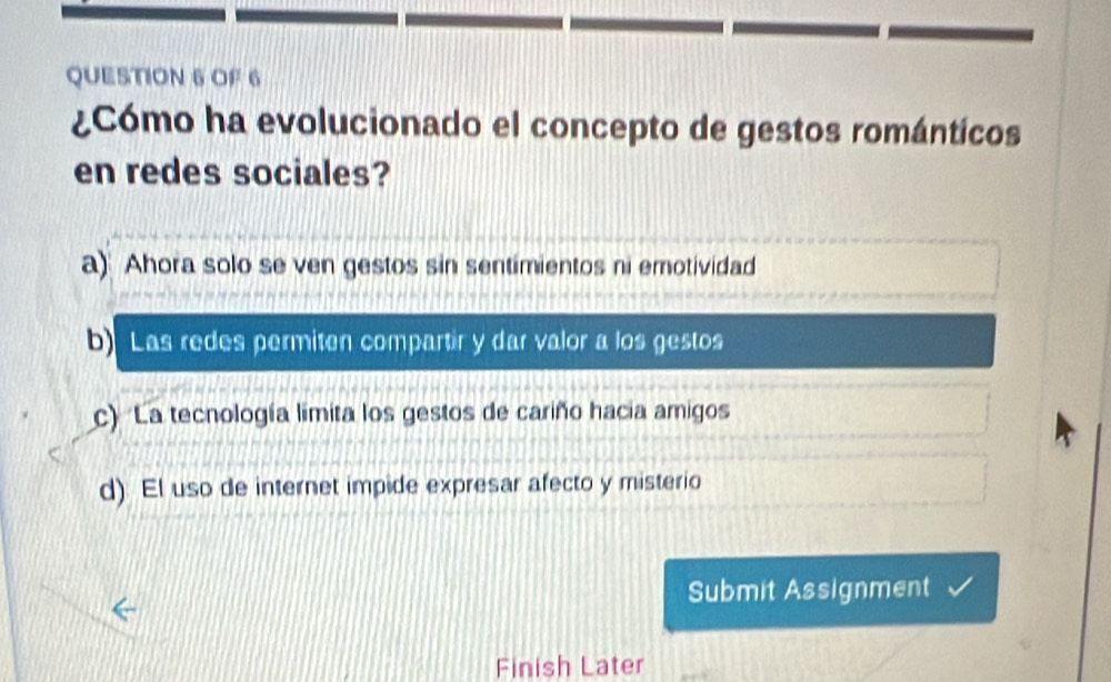 OF 6
¿Cómo ha evolucionado el concepto de gestos románticos
en redes sociales?
a) Ahora solo se ven gestos sin sentimientos ni emotividad
b Las redes permiten compartir y dar valor a los gestos
c) La tecnología limita los gestos de cariño hacia amigos
d) El uso de internet impide expresar afecto y misterio
Submit Assignment
Finish Later