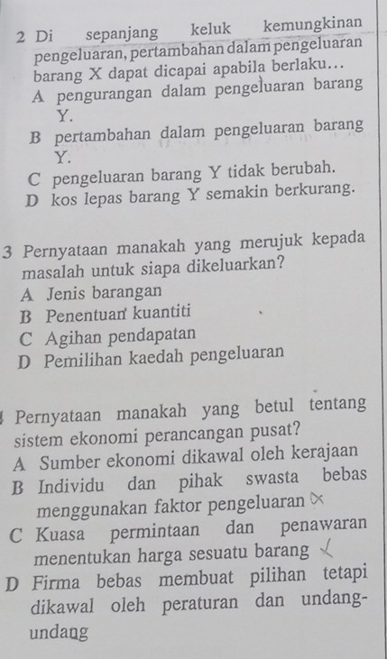 Di sepanjang keluk kemungkinan
pengeluaran, pertambahan dalam pengeluaran
barang X dapat dicapai apabila berlaku…..
A pengurangan dalam pengeluaran barang
Y.
B pertambahan dalam pengeluaran barang
Y.
C pengeluaran barang Y tidak berubah.
D kos lepas barang Y semakin berkurang.
3 Pernyataan manakah yang merujuk kepada
masalah untuk siapa dikeluarkan?
A Jenis barangan
B Penentuan kuantiti
C Agihan pendapatan
D Pemilihan kaedah pengeluaran
Pernyataan manakah yang betul tentang
sistem ekonomi perancangan pusat?
A Sumber ekonomi dikawal oleh kerajaan
B Individu dan pihak swasta bebas
menggunakan faktor pengeluaran ×
C Kuasa permintaan dan penawaran
menentukan harga sesuatu barang
D Firma bebas membuat pilihan tetapi
dikawal oleh peraturan dan undang-
undang