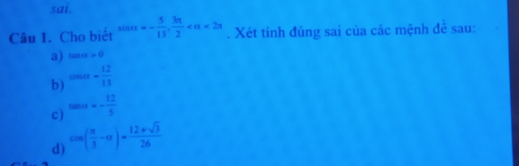 sai.
Câu 1. Cho biết sin alpha =- 5/13 ,  3π /2  <2π. Xét tính đúng sai của các mệnh để sau:
a) tan alpha >0
b) cos alpha = 12/13 
c) tan alpha =- 12/5 
d) cos ( π /3 -alpha )= (12+sqrt(3))/26 