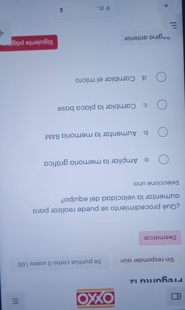 OXXO
≡
Pregunta 12
Sin responder aún Se puntúa como 0 sobre 1,00
Desmarcar
¿Qué procedimiento se puede realizar para
aumentar la velocidad del equipo?
Seleccione una:
a. Ampliar la memoria gráfica
b. Aumentar la memoria RAM
c. Cambiar la placa base
d. Cambiar el micro
Página anterior Siguiente pág

Ir a...