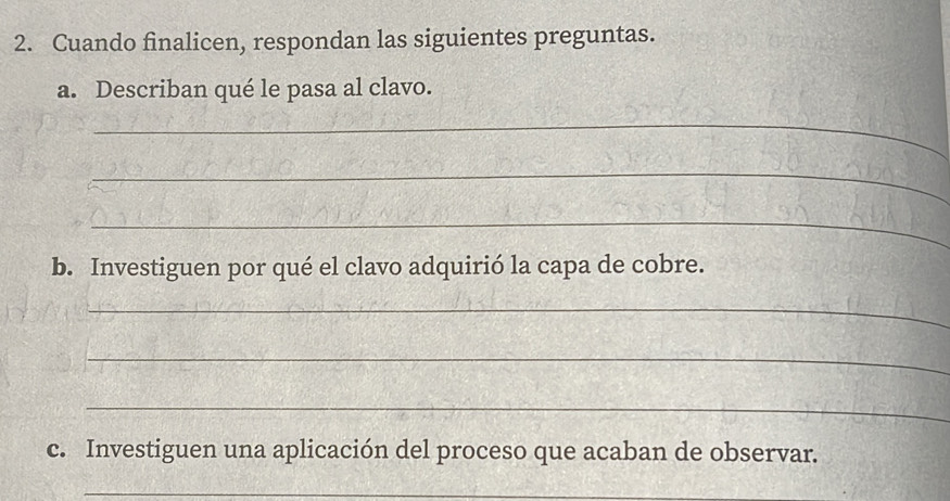 Cuando finalicen, respondan las siguientes preguntas. 
a. Describan qué le pasa al clavo. 
_ 
_ 
_ 
b. Investiguen por qué el clavo adquirió la capa de cobre. 
_ 
_ 
_ 
c. Investiguen una aplicación del proceso que acaban de observar. 
_