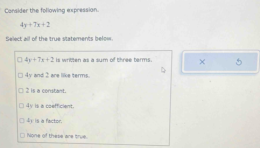 Consider the following expression.
4y+7x+2
Select a// of the true statements below.
4y+7x+2 is written as a sum of three terms.
×
4y and 2 are like terms.
2 is a constant.
4y is a coefficient.
4y is a factor.
None of these are true.