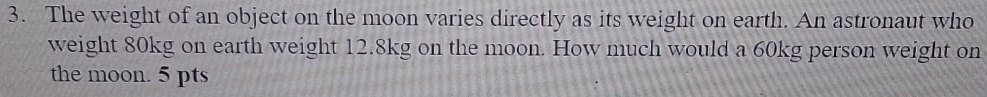 The weight of an object on the moon varies directly as its weight on earth. An astronaut who 
weight 80kg on earth weight 12.8kg on the moon. How much would a 60kg person weight on 
the moon. 5 pts