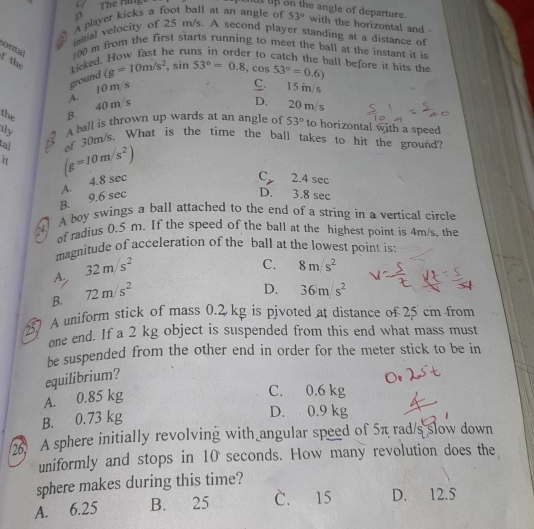 a Thể răng
us up on the angle of departure.
# A player kicks a foot ball at an angle of 53° with the horizontal and -
initial velocity of 25 m/s. A second player standing at a distance of
contal 100 m from the first starts running to meet the ball at the instant it is
f the kicked. How fast he runs in order to catch the ball before it hits the (g=10m/s^2, sin 53°=0.8, cos 53°=0.6)
C. 15 m/s
the B. 40 m/s A. 10 m/s ground
D. 20 m/s
iy A ball is thrown up wards at an angle of 53° to horizontal with a speed
ta!
i (g=10m/s^2) of 30m/s. What is the time the ball takes to hit the ground?
B. 9.6 sec A. 4.8 sec
C_y 2.4 sec
D. 3.8 sec
A boy swings a ball attached to the end of a string in a vertical circle
of radius 0.5 m. If the speed of the ball at the highest point is 4m/s, the
magnitude of acceleration of the ball at the lowest point is:
A. 32m/s^2
C. 8m/s^2
B. 72m/s^2
D. 36m/s^2
A uniform stick of mass 0.2 kg is pivoted at distance of 25 cm from
one end. If a 2 kg object is suspended from this end what mass must
be suspended from the other end in order for the meter stick to be in
equilibrium?
A. 0.85 kg
C. 0.6 kg
B. 0.73 kg
D. 0.9 kg
2 A sphere initially revolving with angular speed of 5π rad/s slow down
uniformly and stops in 10 seconds. How many revolution does the
sphere makes during this time?
A. 6.25 B. 25 C. 15 D. 12.5
