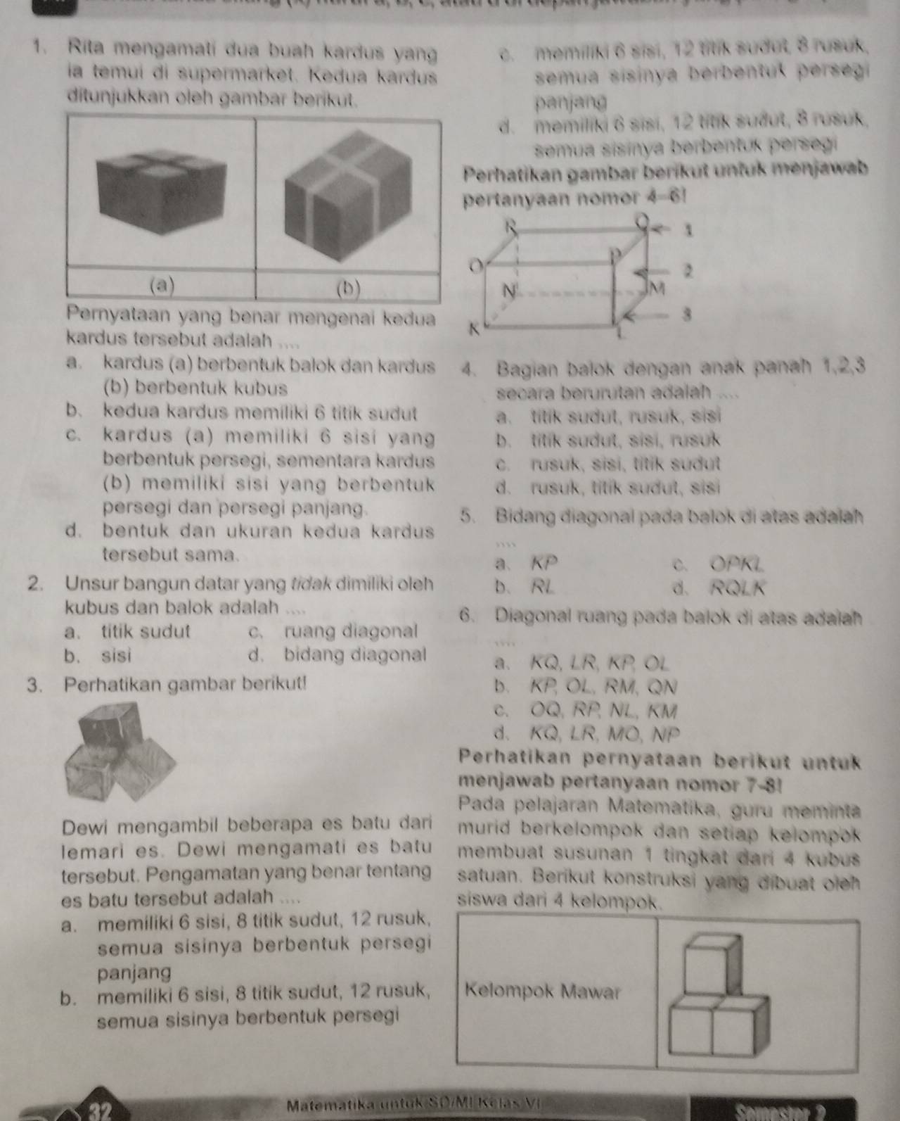 Rita mengamati dua buah kardus yan c. memiliki 6 sisi, 12 titik sudut, 8 rusuk,
ia temuí di supermarket. Kedua kardus  semua sisinya berbentuk persegi 
ditunjukkan oleh gambar berikut.
penjang
d.memiliki 6 sisi, 12 titik suðut, 8 rusuk,
semua sisinya berbentuk perseg
Perhatikan gambar berikut unfuk menjawab
pertanyaan no m phi =0
(a) (b) 
Pernyataan yang benar mengenai kedua
kardus tersebut adalah  .
a. kardus (a) berbentuk balok dan kardus 4. Bagian balok dengan anak panah 1,2,3
(b) berbentuk kubus
secara berurutan adalah ....
b. kedua kardus memiliki 6 titik sudut a. titik sudut, rusuk, sis
c. kardus (a) memiliki 6 sisi yang b. tilik sudut, sisi, rusuk
berbentuk persegi, sementara kardus c. rusuk, sisi, titik suðut
(b) memiliki sisi yang berbentuk d. rusuk, titik sudul, sisi
persegi dan persegi panjang.
5. Bidang diagonal pada balok di atas adalah
d. bentuk dan ukuran kedua kardus
..  
tersebut sama.
a、 overline KP C. OPKL
2. Unsur bangun datar yang tidak dimiliki oleh D、 A L d. RQLK
kubus dan balok adalah .... 6. Diagonal ruang pada balok di atas adaiah
a. titik sudut c. ruang diagonal
b. sisi d. bidang diagonal a、 KQ,LR,KP,OL
3. Perhatikan gambar berikut! b. KP,OL, RM, QN
C. OQ. RP, NL, KM
d、 KQ,LR,MO,NP
Perhatikan pernyataan berikut untuk
menjawab pertanyaan nomor 7-8!
Pada pelajaran Matematika, guru meminta
Dewi mengambil beberapa es batu dari murid berkelompok dan setiap kelompok 
lemari es. Dewi mengamati es batu membuat susunan 1 tingkat dari 4 kubus 
tersebut. Pengamatan yang benar tentang satuan. Berikut konstruksi yang dibuat oich
es batu tersebut adalah .... siswa dari 4 kelompok.
a. memiliki 6 sisi, 8 titik sudut, 12 rusuk,
semua sisinya berbentuk persegi 
panjang
b. memiliki 6 sisi, 8 titik sudut, 12 rusuk,  Kelompok Mawar
semua sisinya berbentuk persegi
32 Matematika untuk SO/MI Kelas VI