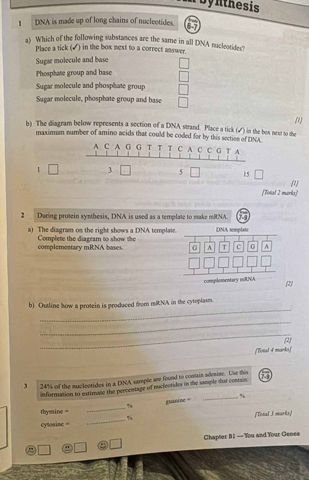 Bynthesis
1 DNA is made up of long chains of nucleotides.
Orade
6-7
a) Which of the following substances are the same in all DNA nucleotides?
Place a tick (✔) in the box next to a correct answer.
Sugar molecule and base
Phosphate group and base
Sugar molecule and phosphate group
Sugar molecule, phosphate group and base
[1]
b) The diagram below represents a section of a DNA strand. Place a tick (✓) in the box next to the
maximum number of amino acids that could be coded for by this section of DNA.
A C A G G T T T C A C C G T A
1 □ 
3
5 □
15
[1]
[Total 2 marks]
2 During protein synthesis, DNA is used as a template to make mRNA.
a) The diagram on the right shows a DNA template
Complete the diagram to show the
complementary mRNA bases. 
com [2]
_
b) Outline how a protein is produced from mRNA in the cytoplasm.
_
_
[2]
[Total 4 marks]
3 24% of the nucleotides in a DNA sample are found to contain adenine. Use this
information to estimate the percentage of nucleotides in the sample that contain: 79
_%
guanine =
_%
thymine =
%
cytosine = _[Total 3 marks]
Chapter B1 — You and Your Genes
"