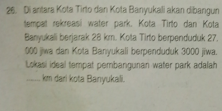 Di antara Kota Tirto dan Kota Banyukali akan dibangun 
tempat rekreasi water park. Kota Tirto dan Kota 
Banyukali berjarak 28 km. Kota Tirto berpenduduk 27.
000 jiwa dan Kota Banyukali berpenduduk 3000 jiwa. 
Lokasi ideal tempat pembangunan water park adalah 
........ km dari kota Banyukali.