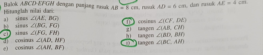 Balok ABCD·EFGH dengan panjang rusuk AB=8cm
Hitunglah nilai dari: , rusuk AD=6cm , dan rusuk AE=4cm. 
a) sinus ∠ (AE,BG)
b) sinus ∠ (BG,FG) f cosinus ∠ (CF,DE)
c) sinus ∠ (FG,FH) g) tangen ∠ (AB,CH)
h) tangen ∠ (BD,BH)
d) cosinus ∠ (AD,HF)
i) tangen ∠ (BC,AH)
e) cosinus ∠ (AH,BF)