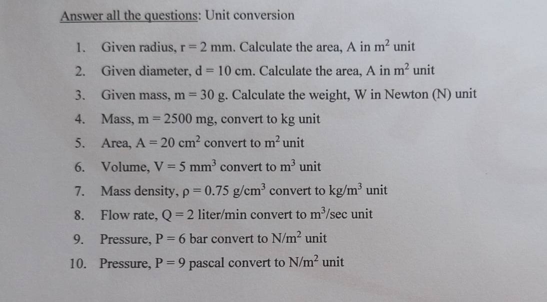 Answer all the questions: Unit conversion 
1. Given radius, r=2mm. Calculate the area, A in m^2 unit 
2. Given diameter, d=10cm. Calculate the area, A in m^2 unit 
3. Given mass, m=30g. Calculate the weight, W in Newton (N) unit 
4. Mass, m=2500mg , convert to kg unit 
5. Area, A=20cm^2 convert to m^2 unit 
6. Volume, V=5mm^3 convert to m^3 unit 
7. Mass density, rho =0.75g/cm^3 convert to kg/m^3 unit 
8. Flow rate, Q=2 liter/min convert to m^3/ /sec unit 
9. Pressure, P=6 bar convert to N/m^2 unit 
10. Pressure, P=9 pascal convert to N/m^2 unit