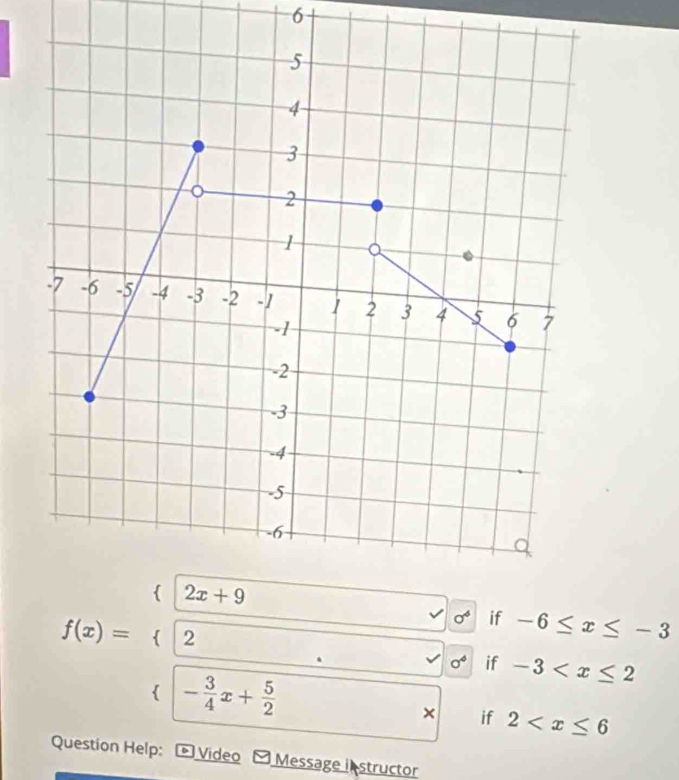 6
sigma^4 if -6≤ x≤ -3
delta if -3
f(x)=beginarrayl (2x+9,x≤slant 8 2,- 5/4 ,x≤slant 8 4 4x+frac x+frac 4xendvmatrix  if 2
Question Help: Video Message i structor