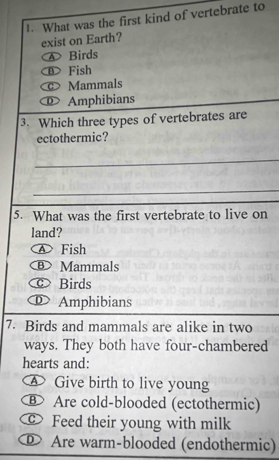 What was the first kind of vertebrate to
exist on Earth?
Birds
B Fish
Mammals
Amphibians
3. Which three types of vertebrates are
ectothermic?
_
_
5. What was the first vertebrate to live on
land?
④ Fish
B Mammals
c Birds
D Amphibians
7. Birds and mammals are alike in two
ways. They both have four-chambered
hearts and:
A Give birth to live young
B Are cold-blooded (ectothermic)
c Feed their young with milk
DAre warm-blooded (endothermic)