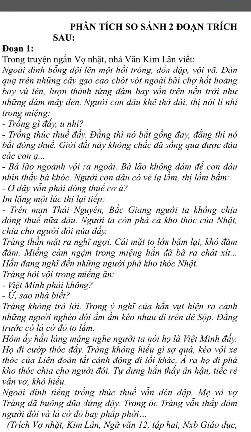 phâN tÍcH SO sánh 2 đoẠn trích
SAU:
Đoạn 1:
Trong truyện ngắn Vợ nhặt, nhà Văn Kim Lân viết:
Ngoài đình bổng dội lên một hồi trống, dồn dập, vội vã. Đàn
quạ trên những cây gạo cao chót vót ngoài bãi chợ hốt hoảng
bay vù lên, lượn thành từng đám bay vần trên nền trời như
những đám mây đen. Người con dâu khẽ thở dài, thị nói lí nhí
trong miệng:
- Trống gì đẩy, u nhi?
- Trống thúc thuế đẩy. Đằng thì nó bắt gồng đay, đằng thì nó
bắt đóng thuế. Giời đất này không chắc đã sống qua được đâu
các con ạ...
- Bà lão ngoảnh vội ra ngoài. Bà lão không dám để con dâu
nhìn thẩy bà khóc. Người con dâu có vẻ lạ lắm, thị lầm bầm:
- Ở đây vẫn phải đóng thuế cơ à?
Im lặng một lúc thị lại tiếp:
- Trên mạn Thái Nguyên, Bắc Giang người ta không chịu
đóng thuể nữa đâu. Người ta còn phá cả kho thóc của Nhật,
chia cho người đói nữa đấy.
Tràng thần mặt ra nghĩ ngợi. Cái mặt to lớn bặm lại, khó đăm
đăm. Miếng cám ngậm trong miệng hắn đã bã ra chát xít...
Hắn đang nghĩ đến những người phá kho thóc Nhật.
Tràng hỏi vội trong miếng ăn:
- Việt Minh phải không?
- Ủ, sao nhà biết?
Tràng không trả lời. Trong ý nghĩ của hắn vụt hiện ra cảnh
những người nghèo đói ẩm ầm kéo nhau đi trên đê Sộp. Đằng
trước có lá cờ đỏ to lắm.
Hôm ấy hắn láng máng nghe người ta nói họ là Việt Minh đẩy.
Họ đi cướp thóc đẩy. Tràng không hiểu gì sợ quá, kéo vội xe
thóc của Liên đoàn tắt cánh động đi lối khác. Ả ra họ đi phá
kho thóc chia cho người đói. Tự dựng hắn thấy ân hận, tiếc rẻ
vẩn vơ, khó hiểu.
Ngoài đình tiếng trống thúc thuế vẫn dồn dập. Mẹ và vợ
Tràng đã buông đũa đứng dậy. Trong óc Tràng vẫn thấy đám
người đói và lá cờ đỏ bay phấp phới ...
(Trích Vợ nhặt, Kim Lân, Ngữ văn 12, tập hai, Nxb Giáo dục,