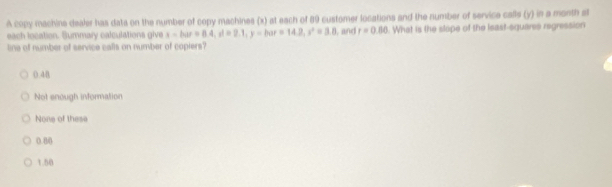 A copy machine dealer has dats on the number of copy machines (x) at each of 89 customer locations and the number of service calls (y) in a month at
each location. Summary calculations give x-har=8.4, rd=2.1, y-har=14.2, r^2=3.8
line of number of service calls on number of copiers? , and r=0.80. What is the slope of the least-squares regression
().48
Not enough information
None of these
0.8 ()
1.50