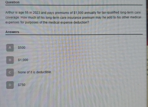 Question
Arthur is age 55 in 2023 and pays premiums of $1,000 annually for tax-qualified long-term care
coverage. How much of his long-term care insurance premium may he add to his other medical
expenses for purposes of the medical expense deduction?
Answers
A $500
B $1,000
C None of it is deductible.
D $750