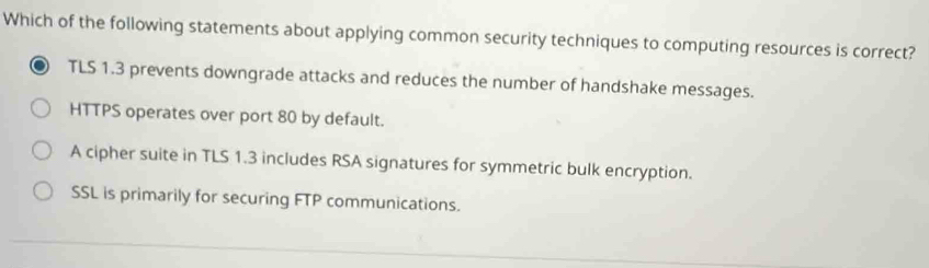 Which of the following statements about applying common security techniques to computing resources is correct?
TLS 1.3 prevents downgrade attacks and reduces the number of handshake messages.
HTTPS operates over port 80 by default.
A cipher suite in TLS 1.3 includes RSA signatures for symmetric bulk encryption.
SSL is primarily for securing FTP communications.