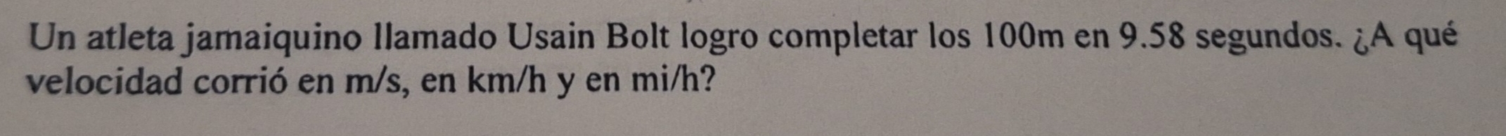 Un atleta jamaiquino llamado Usain Bolt logro completar los 100m en 9.58 segundos. ¿A qué 
velocidad corrió en m/s, en km/h y en mi/h?