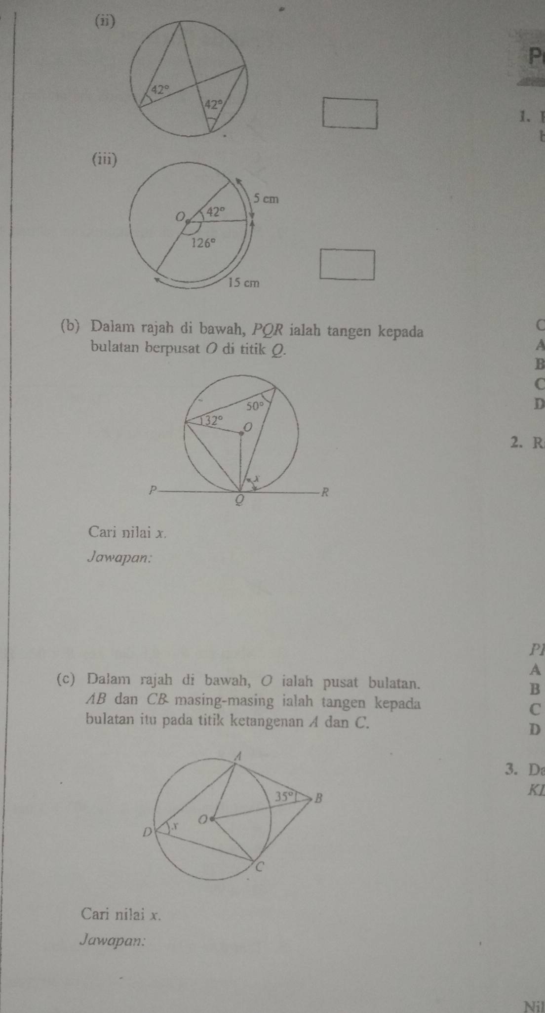 (ii)
P
1、 1
(iii)
(b) Dalam rajah di bawah, PQR ialah tangen kepada
C
bulatan berpusat 0 di titik Q.
A
B
C
D
2. R
Cari nilai x.
Jawapan:
Pl
A
(c) Dałam rajah di bawah, O ialah pusat bulatan.
B
AB dan CB masing-masing ialah tangen kepada
C
bulatan itu pada titik ketangenan A dan C.
D
3. D
KL
Cari nilai x.
Jawapan:
Nil