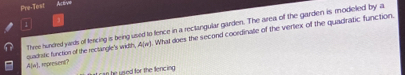 Pre-Test Active 
Three hundred yards of fencing is being used to fence in a rectangular garden. The area of the garden is modeled by a
A(n) , represent? . What does the second coordinate of the vertex of the quadratic function. 
quadistic function of the rectangle's width, A(n)
it can he used for the llencing