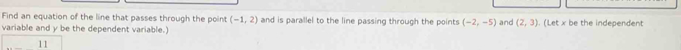 Find an equation of the line that passes through the point (-1,2) and is parallel to the line passing through the points (-2,-5)
variable and y be the dependent variable.) and (2,3). (Let x be the independent 
11