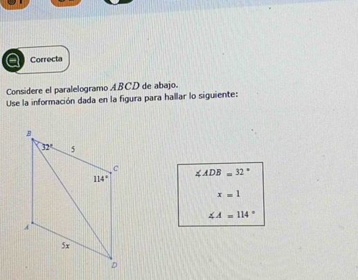 Correcta
Considere el paralelogramo ABCD de abajo.
Use la información dada en la figura para hallar lo siguiente:
∠ ADB=32°
x=1
∠ A=114°