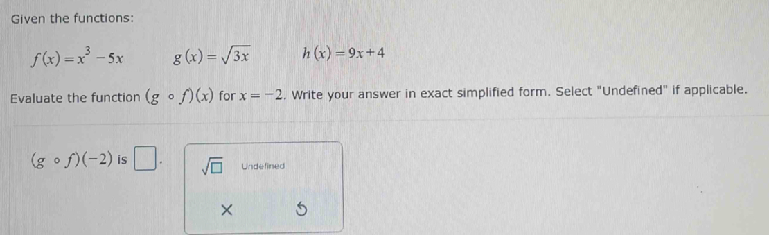 Given the functions:
f(x)=x^3-5x g(x)=sqrt(3x) h(x)=9x+4
Evaluate the function (gcirc f)(x) for x=-2. Write your answer in exact simplified form. Select "Undefined" if applicable.
(gcirc f)(-2) is □. sqrt(□ ) Undefined
×