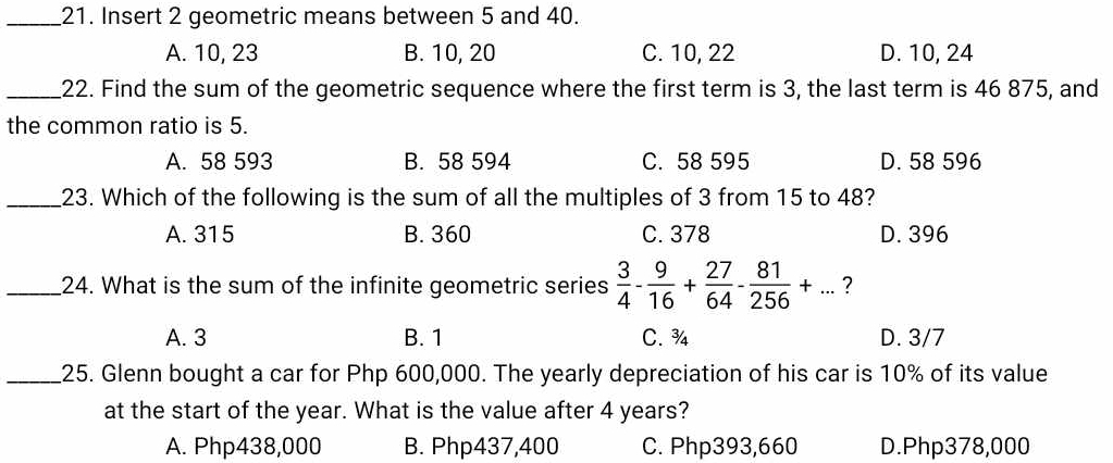 Insert 2 geometric means between 5 and 40.
A. 10, 23 B. 10, 20 C. 10, 22 D. 10, 24
_22. Find the sum of the geometric sequence where the first term is 3, the last term is 46 875, and
the common ratio is 5.
A. 58 593 B. 58 594 C. 58 595 D. 58 596
_23. Which of the following is the sum of all the multiples of 3 from 15 to 48?
A. 315 B. 360 C. 378 D. 396
_24. What is the sum of the infinite geometric series  3/4 - 9/16 + 27/64 - 81/256 +... ?
A. 3 B. 1 C. ¾ D. 3/7
_25. Glenn bought a car for Php 600,000. The yearly depreciation of his car is 10% of its value
at the start of the year. What is the value after 4 years?
A. Php438,000 B. Php437,400 C. Php393,660 D. Php378,000