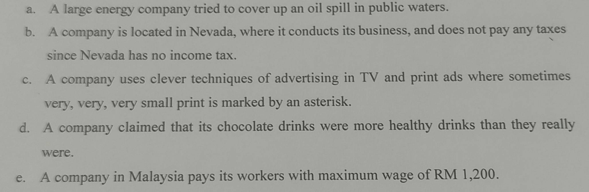 a. A large energy company tried to cover up an oil spill in public waters.
b. A company is located in Nevada, where it conducts its business, and does not pay any taxes
since Nevada has no income tax.
c. A company uses clever techniques of advertising in TV and print ads where sometimes
very, very, very small print is marked by an asterisk.
d. A company claimed that its chocolate drinks were more healthy drinks than they really
were.
e. A company in Malaysia pays its workers with maximum wage of RM 1,200.