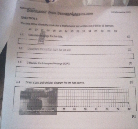 Downloaded from Stanmgraphysics.com 
K25hm-bar 2073 
QUESTION 1 
The daja below shows the marks for a Mathematics tast written out of 50 by 15 learners.
49 37 22 20 16 28 14 43 25 n 34 27 40 21 19
11 Caliculate the inge for the data. (1) 
12 Desermine the median mark for the test. (1) 
1.3 Calculate the interquartile range (IQR). (2) 
1.4 Draw a box and whisker diagram for the data above. (3)
20 25 30 35 40 45 50
[7]