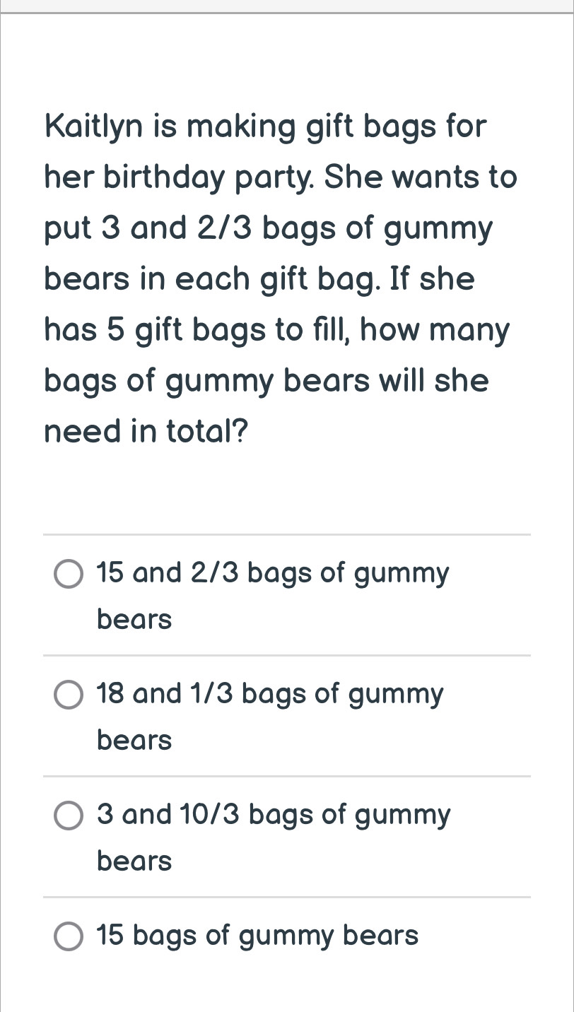 Kaitlyn is making gift bags for
her birthday party. She wants to
put 3 and 2/3 bags of gummy
bears in each gift bag. If she
has 5 gift bags to fill, how many
bags of gummy bears will she
need in total?
15 and 2/3 bags of gummy
bears
18 and 1/3 bags of gummy
bears
3 and 10/3 bags of gummy
bears
15 bags of gummy bears