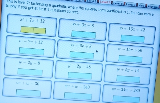 # Level 6 Level 7 Level 8 Level 9 Help Aigebra
his is level 7: factorising a quadratic where the squared term coefficient is 1. You can earn a
trophy if you get at least 9 questions correct.
x^2+7x+12
x^2+6x+8
x^2+13x+42
v^2-7v+12
v^2-6v+8
v^2-15v+56
y^2-2y-8
y^2+2y-48
y^2+5y-14
w^2+w-30
w^2+w-240
w^2-34w+280