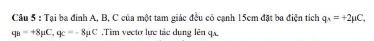 Tại ba đỉnh A, B, C của một tam giác đều có cạnh 15cm đặt ba điện tích q_A=+2mu C,
q_B=+8mu C, q_C=-8mu C.Tìm vectơ lực tác dụng lên qʌ.