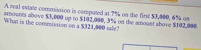 A real estate commission is computed at 7% on the first $3,000, 6% on 
amounts above $3,000 up to $102,000, 3% on the amount above $102,000. 
What is the commission on a $321,000 sale?