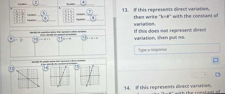 Equation:_ Equation: _4 
3. 
4. 
7 13. If this represents direct variation, 
Constant: _5) Constant:_ 
Equation: _6 _then write '' k= #" with the constant of 
Equation: 
variation. 
Identify the equations below that represent a direct variation. If this does not represent direct 
If yes, identify the constant of variation. 
9 y=- 2/5 x 10 y=-2x+1 11 2y=-6x 12 x+3y=15 variation, then put no. 
Type a response 
Identify the graphs below that represent a direct variation. 
If yes, identify the constant of variation 
13
14
1
1 
14. If this represents direct variation, 
' with the constant of