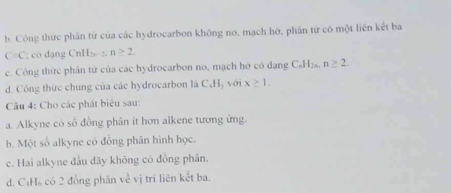 b. Công thức phân tử của các hydrocarbon không no, mạch hở, phân tử có một liên kết ba
Cequiv C; có dạng CnH_2n-2, n≥ 2.
c. Công thức phân tử của các hydrocarbon no, mạch hở có dạng C_nH_2n, n≥ 2.
d. Công thức chung của các hydrocarbon là C、 H, với x≥ 1. 
Câu 4: Cho các phát biêu sau:
a. Alkyne có số đồng phân ít hơn alkene tương ứng.
b. Một số alkyne có đồng phân hình học.
c. Hai alkyne đầu dãy không có đồng phân.
d. C₁H₆ có 2 đồng phân về vị trí liên kết ba.