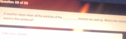 A reaction stops when all the particles of the_ reactant are used up. What is the missin 
word in this sentence? 
Enter your answer