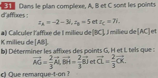 Dans le plan complexe, A, B et C sont les points 
d’affixes :
z_A=-2-3i, z_B=5 et z_C=7i. 
a) Calculer l’affixe de I milieu de [ BC ], J milieu de [AC] et 
K milieu de [ AB ]. 
b) Déterminer les affixes des points G, H et L tels que :
vector AG= 2/3 vector AI, vector BH= 2/3 vector BJ et vector CL= 2/3 vector CK. 
c) Que remarque-t-on ?