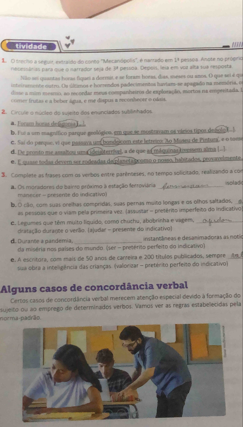 tividade /////
1. O trecho a seguir, extraído do conto ''Mecanópolis'', é narrado em 1^3 pessoa. Anote no próprio
necessárias para que o narrador seja de 3^(_ 2) pessoa. Depois, leia em voz alta sua resposta
Não sei quantas horas fiquei a dormir, e se foram horas, dias, meses ou anos. O que sei é qu
inteiramente outro. Os últimos e horrendos padecimentos haviam-se apagado na memória, o
disse a mim mesmo, ao recordar meus companheiros de exploração, mortos na empreitada. I
comer frutas e a beber água, e me dispus a reconhecer o oásis.
2. Circule o núcleo do sujeito dos enunciados sublinhados.
a. Foram horas de agonia ....
b. Fui a um magnífico parque geológico, em que se mostravam os vários tipos de solo (...).
C. Saí do parque, vi que passava um bonde com este letreiro: 'Ao Museu de Pintura', e o tome
d. De pronto me assaltou uma ideia terrível, a de que as máquinas tivessem alma (...].
e. E quase todas devem ser rodeadas de planetas como o nosso, habitados, provavelmente..
3. Complete as frases com os verbos entre parênteses, no tempo solicitado, realizando a con
a. Os moradores do bairro próximo à estação ferroviária _isolado
manecer - presente do indicativo)
b. O cão, com suas orelhas compridas, suas pernas muito longas e os olhos saltados,
as pessoas que o viam pela primeira vez. (assustar - pretérito imperfeito do indicativo)
C. Legumes que têm muito líquido, como chuchu, abobrinha e vagem,_
dratação durante o verão. (ajudar - presente do indicativo)
d. Durante a pandemia, _instantâneas e desanimadoras as notio
da miséria nos países do mundo. (ser - pretérito perfeito do indicativo)
e. A escritora, com mais de 50 anos de carreira e 200 títulos publicados, sempre_
sua obra a inteligência das crianças. (valorizar - pretérito perfeito do indicativo)
Alguns casos de concordância verbal
Certos casos de concordância verbal merecem atenção especial devido à formação do
sujeito ou ao emprego de determinados verbos. Vamos ver as regras estabelecidas pela
norma-padrão.