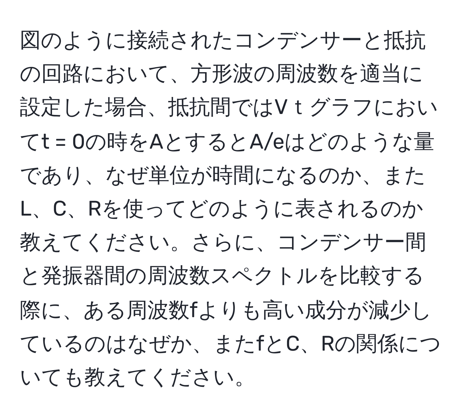 図のように接続されたコンデンサーと抵抗の回路において、方形波の周波数を適当に設定した場合、抵抗間ではVｔグラフにおいてt = 0の時をAとするとA/eはどのような量であり、なぜ単位が時間になるのか、またL、C、Rを使ってどのように表されるのか教えてください。さらに、コンデンサー間と発振器間の周波数スペクトルを比較する際に、ある周波数fよりも高い成分が減少しているのはなぜか、またfとC、Rの関係についても教えてください。