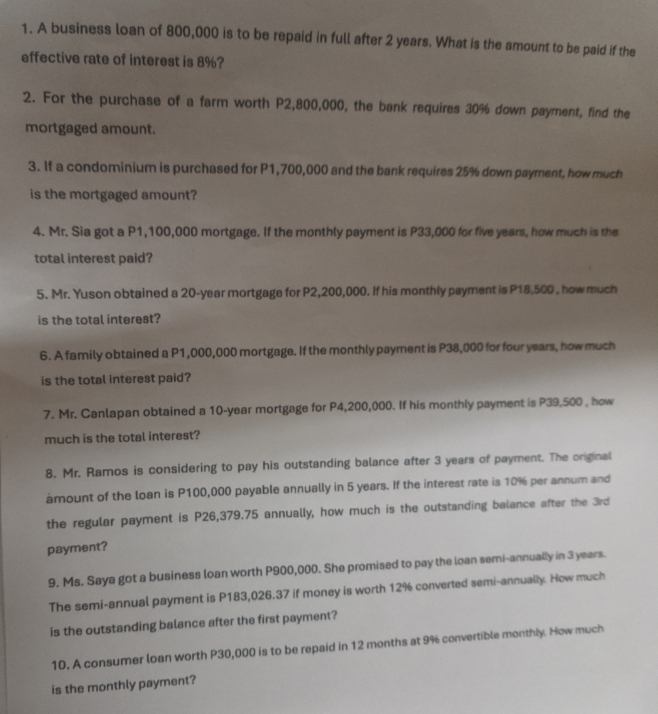 A business loan of 800,000 is to be repaid in full after 2 years. What is the amount to be paid if the 
effective rate of interest is 8%? 
2. For the purchase of a farm worth P2,800,000, the bank requires 30% down payment, find the 
mortgaged amount. 
3. If a condominium is purchased for P1,700,000 and the bank requires 25% down payment, how much 
is the mortgaged amount? 
4. Mr. Sia got a P1,100,000 mortgage. If the monthly payment is P33,000 for five years, how much is the 
total interest paid? 
5. Mr. Yuson obtained a 20-year mortgage for P2,200,000. If his monthly payment is P18,500 , how much 
is the total interest? 
6. A family obtained a P1,000,000 mortgage. If the monthly payment is P38,000 for four years, how much 
is the total interest paid? 
7. Mr. Canlapan obtained a 10-year mortgage for P4,200,000. If his monthly payment is P39,500 , how 
much is the total interest? 
8. Mr. Ramos is considering to pay his outstanding balance after 3 years of payment. The original 
àmount of the loan is P100,000 payable annually in 5 years. If the interest rate is 10% per annum and 
the regular payment is P26,379.75 annually, how much is the outstanding balance after the 3rd
payment? 
9. Ms. Saya got a business loan worth P900,000. She promised to pay the loan semi-annually in 3 years. 
The semi-annual payment is P183,026.37 if money is worth 12% converted semi-annually. How much 
is the outstanding balance after the first payment? 
10. A consumer loan worth P30,000 is to be repaid in 12 months at 9% convertible monthly. How much 
is the monthly payment?