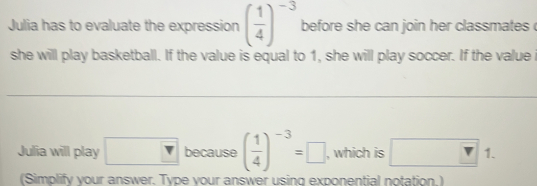 Julia has to evaluate the expression ( 1/4 )^-3 before she can join her classmates . 
she will play basketball. If the value is equal to 1, she will play soccer. If the value i 
Julia will play □ because ( 1/4 )^-3=□ , which is □ 1 
(Simplify your answer. Type your answer using exponential notation.)