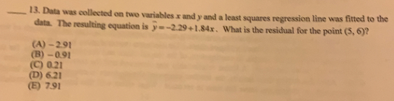 Data was collected on two variables x and y and a least squares regression line was fitted to the
data. The resulting equation is overline y=-2.29+1.84x. What is the residual for the point (5,6)
(A) - 2.91
(B) -0.91
(C) 0.21
(D) 6.21
(E) 7.91