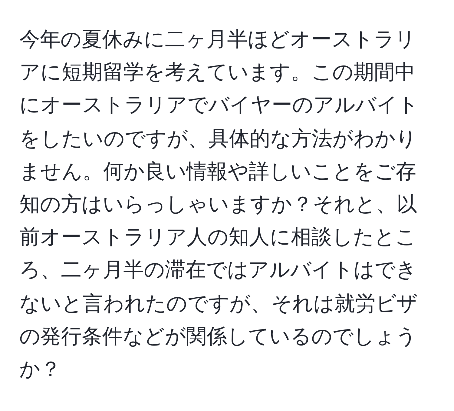 今年の夏休みに二ヶ月半ほどオーストラリアに短期留学を考えています。この期間中にオーストラリアでバイヤーのアルバイトをしたいのですが、具体的な方法がわかりません。何か良い情報や詳しいことをご存知の方はいらっしゃいますか？それと、以前オーストラリア人の知人に相談したところ、二ヶ月半の滞在ではアルバイトはできないと言われたのですが、それは就労ビザの発行条件などが関係しているのでしょうか？