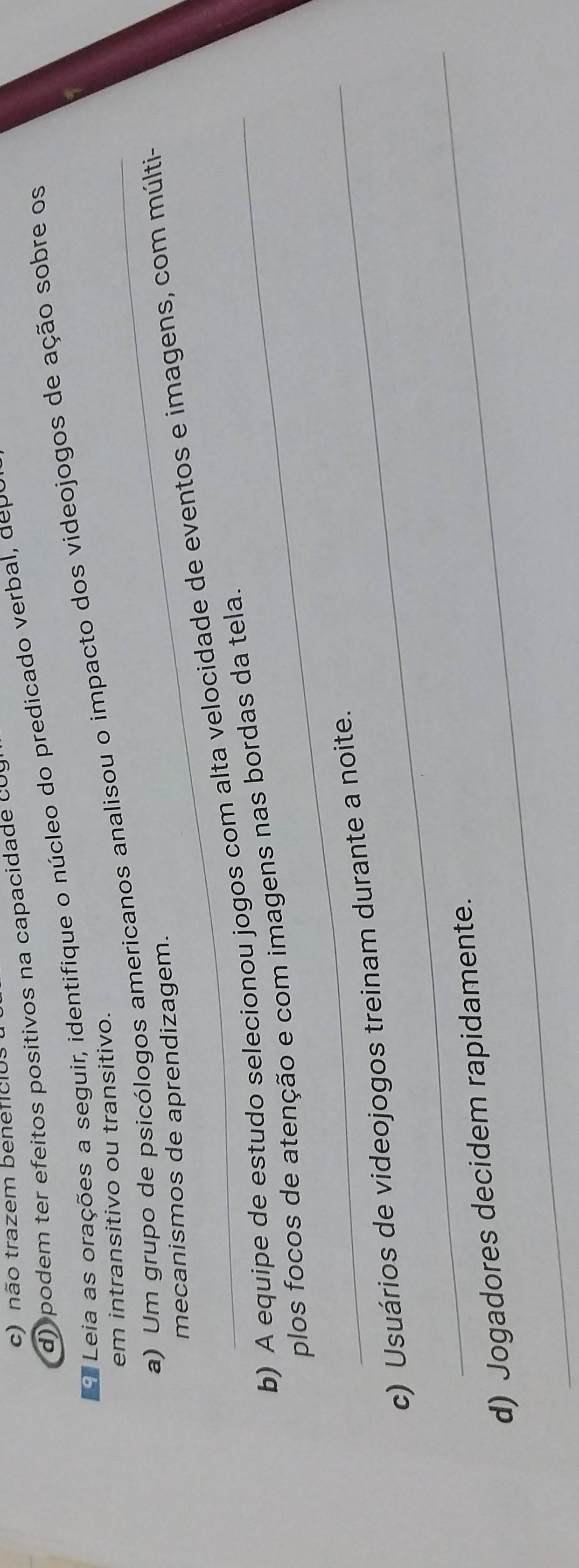 c) não trazem beneficios
d) podem ter efeitos positivos na capacidade cU
Leia as orações a seguir, identifique o núcleo do predicado verba , deo
a) Um grupo de psicólogos americanos analisou o impacto dos videojogos de ação sobre os
em intransitivo ou transitivo.
mecanismos de aprendizagem.
b) A equipe de estudo selecionou jogos com alta velocidade de eventos e imagens, com múlti-
_plos focos de atenção e com imagens nas bordas da tela.
_
c) Usuários de videojogos treinam durante a noite.
_
d) Jogadores decidem rapidamente.