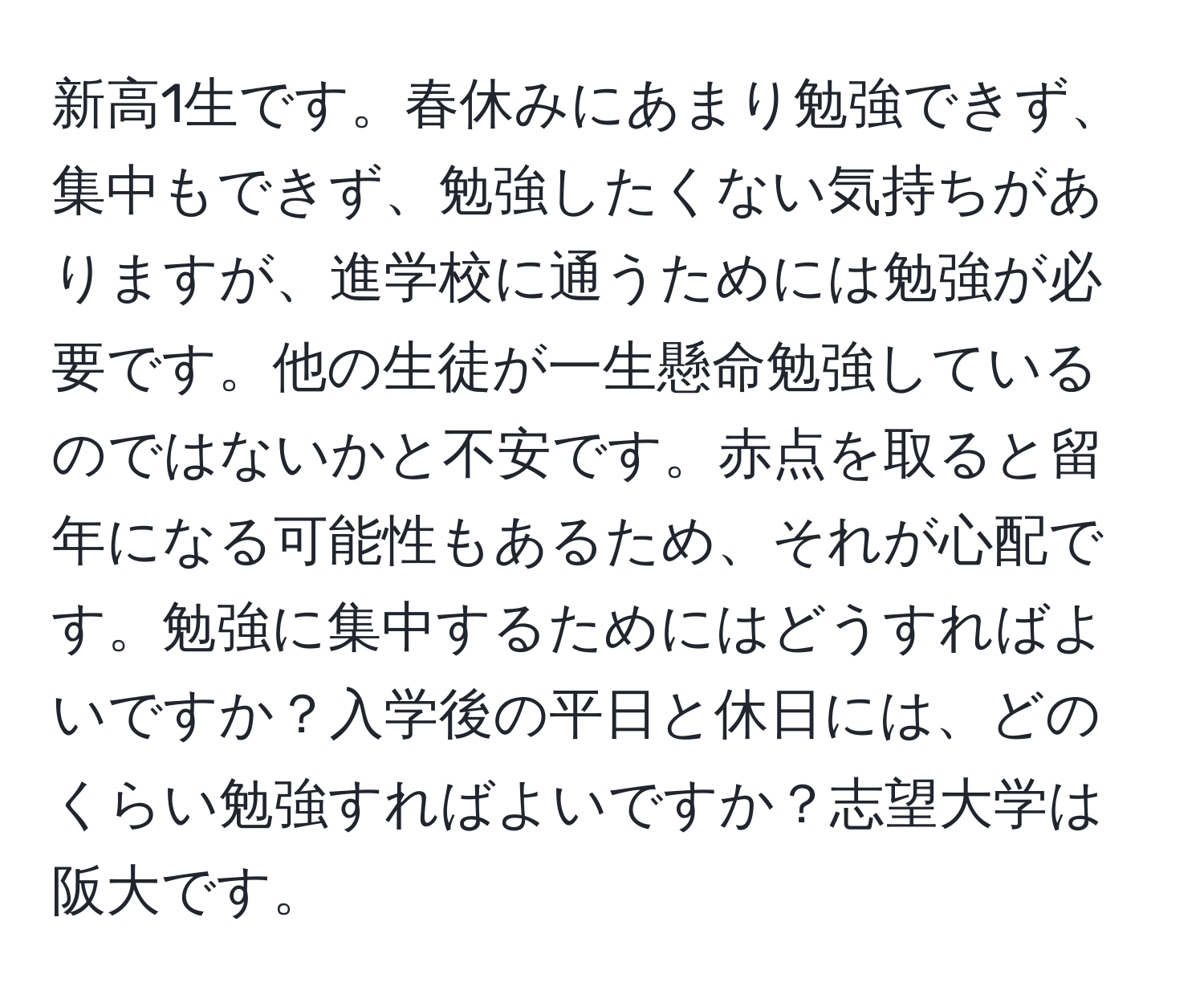 新高1生です。春休みにあまり勉強できず、集中もできず、勉強したくない気持ちがありますが、進学校に通うためには勉強が必要です。他の生徒が一生懸命勉強しているのではないかと不安です。赤点を取ると留年になる可能性もあるため、それが心配です。勉強に集中するためにはどうすればよいですか？入学後の平日と休日には、どのくらい勉強すればよいですか？志望大学は阪大です。