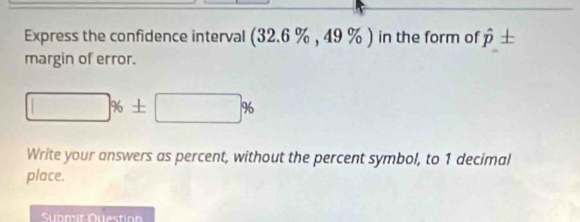 Express the confidence interval (32.6 % , 49 % ) in the form of hat p + 
margin of error.
□ % ± □ %
Write your answers as percent, without the percent symbol, to 1 decimal 
place. 
Submit Question