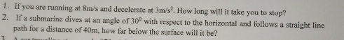 If you are running at 8m/s and decelerate at 3m/s^2. How long will it take you to stop? 
2. If a submarine dives at an angle of 30° with respect to the horizontal and follows a straight line 
path for a distance of 40m, how far below the surface will it be? 
7